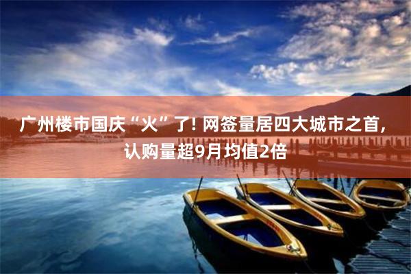 广州楼市国庆“火”了! 网签量居四大城市之首, 认购量超9月均值2倍