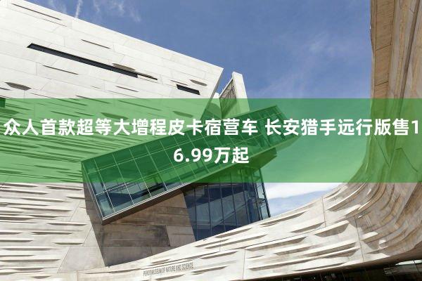 众人首款超等大增程皮卡宿营车 长安猎手远行版售16.99万起