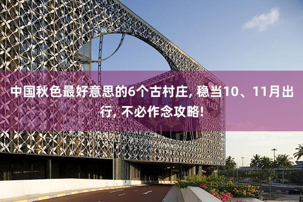 中国秋色最好意思的6个古村庄, 稳当10、11月出行, 不必作念攻略!