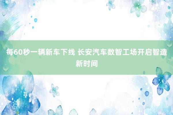 每60秒一辆新车下线 长安汽车数智工场开启智造新时间